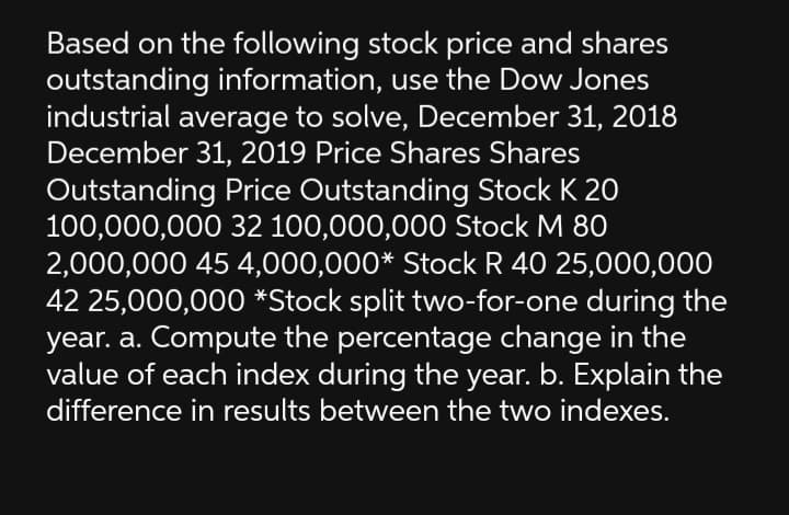 Based on the following stock price and shares
outstanding information, use the Dow Jones
industrial average to solve, December 31, 2018
December 31, 2019 Price Shares Shares
Outstanding Price Outstanding Stock K 20
100,000,000 32 100,000,000 Stock M 80
2,000,000 45 4,000,000* Stock R 40 25,000,000
42 25,000,000 *Stock split two-for-one during the
year. a. Compute the percentage change in the
value of each index during the year. b. Explain the
difference in results between the two indexes.
