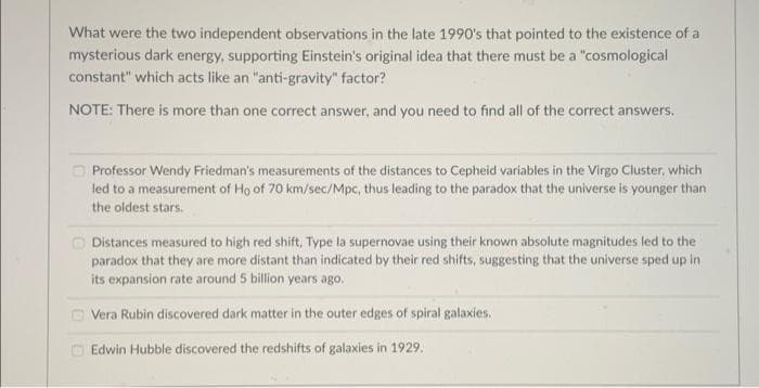 What were the two independent observations in the late 1990's that pointed to the existence of a
mysterious dark energy, supporting Einstein's original idea that there must be a "cosmological
constant" which acts like an "anti-gravity" factor?
NOTE: There is more than one correct answer, and you need to find all of the correct answers.
O Professor Wendy Friedman's measurements of the distances to Cepheid variables in the Virgo Cluster, which
led to a measurement of Ho of 70 km/sec/Mpc, thus leading to the paradox that the universe is younger than
the oldest stars.
Distances measured to high red shift, Type la supernovae using their known absolute magnitudes led to the
paradox that they are more distant than indicated by their red shifts, suggesting that the universe sped up in
its expansion rate around 5 billion years ago,
O Vera Rubin discovered dark matter in the outer edges of spiral galaxies.
Edwin Hubble discovered the redshifts of galaxies in 1929.
