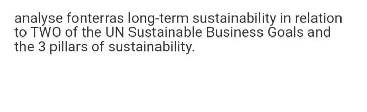 analyse fonterras long-term sustainability in relation
to TWO of the UN Sustainable Business Goals and
the 3 pillars of sustainability.
