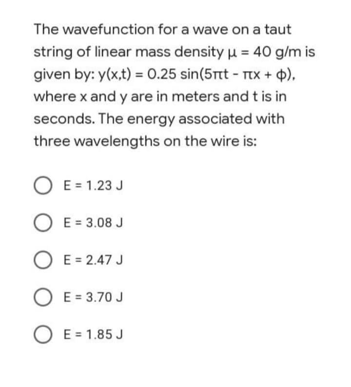 The wavefunction for a wave on a taut
string of linear mass density u = 40 g/m is
given by: y(x,t) = 0.25 sin(5rt - TTx + 4),
%3D
where x and y are in meters and t is in
seconds. The energy associated with
three wavelengths on the wire is:
O E = 1.23 J
O E = 3.08 J
O E = 2.47 J
O E = 3.70 J
O E = 1.85 J
