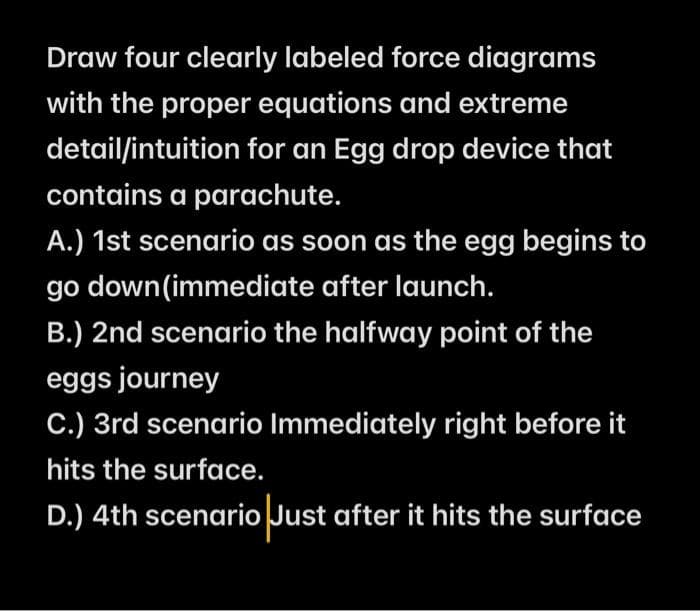 Draw four clearly labeled force diagrams
with the proper equations and extreme
detail/intuition for an Egg drop device that
contains a parachute.
A.) 1st scenario as soon as the egg begins to
go down(immediate after launch.
B.) 2nd scenario the halfway point of the
eggs journey
C.) 3rd scenario Immediately right before it
hits the surface.
D.) 4th scenario Just after it hits the surface
