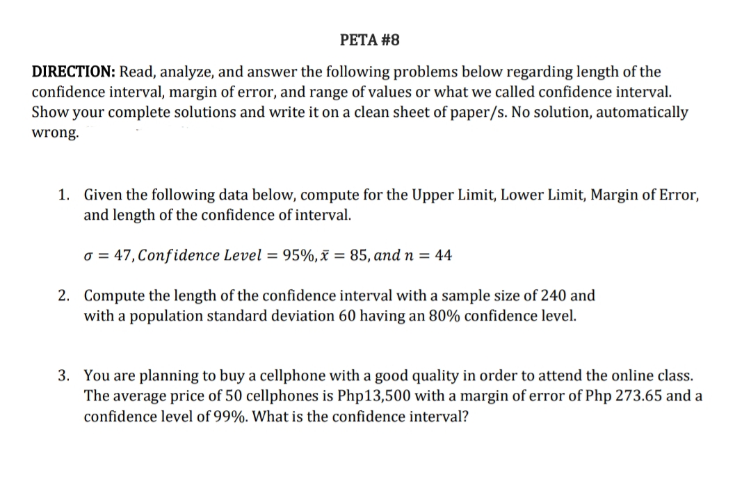 PETA #8
DIRECTION: Read, analyze, and answer the following problems below regarding length of the
confidence interval, margin of error, and range of values or what we called confidence interval.
Show your complete solutions and write it on a clean sheet of paper/s. No solution, automatically
wrong.
1. Given the following data below, compute for the Upper Limit, Lower Limit, Margin of Error,
and length of the confidence of interval.
o= 47, Confidence Level = 95%, x = 85, and n = 44
2. Compute the length of the confidence interval with a sample size of 240 and
with a population standard deviation 60 having an 80% confidence level.
3. You are planning to buy a cellphone with a good quality in order to attend the online class.
The average price of 50 cellphones is Php13,500 with a margin of error of Php 273.65 and a
confidence level of 99%. What is the confidence interval?