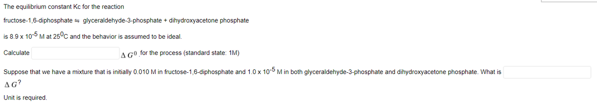 The equilibrium constant Kc for the reaction
fructose-1,6-diphosphate = glyceraldehyde-3-phosphate + dihydroxyacetone phosphate
is 8.9 x 10-5 M at 25°C and the behavior is assumed to be ideal.
Calculate
A GO for the process (standard state: 1M)
Suppose that we have a mixture that is initially 0.010 M in fructose-1,6-diphosphate and 1.0 x 10-0 M in both glyceraldehyde-3-phosphate and dihydroxyacetone phosphate. What is
AG?
Unit is required.
