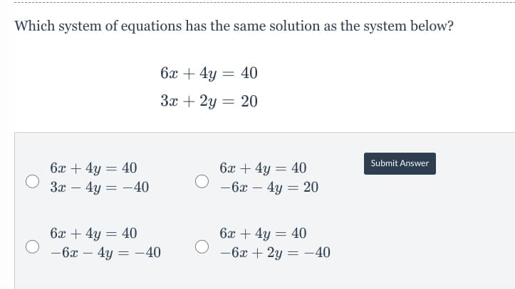 Which system of equations has the same solution as the system below?
6x + 4y = 40
3x + 2y = 20
Submit Answer
6x + 4y = 40
6x + 4y = 40
— 6х — 4у — 20
За — 4у — — 40
-
%3D
-
6x + 4y = 40
— 6х — 4у — —40
6x + 4y = 40
-6x + 2y = -40
%3D
