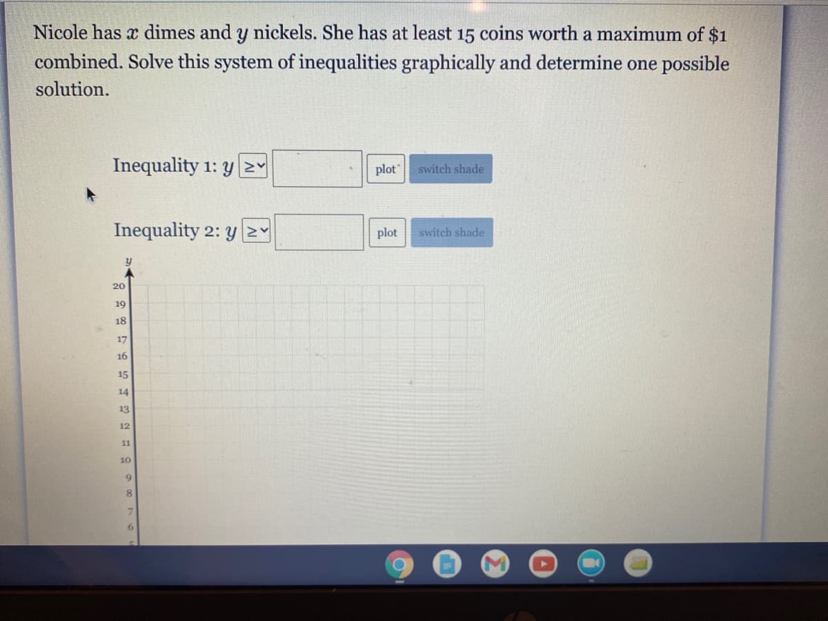 Nicole has x dimes and y nickels. She has at least 15 coins worth a maximum of $1
combined. Solve this system of inequalities graphically and determine one possible
solution.
Inequality 1: y2Y
plot
switch shade
Inequality 2: y 2Y
plot
switch shade
20
19
18
17
16
15
14
13
12
11
10
7.
6.
