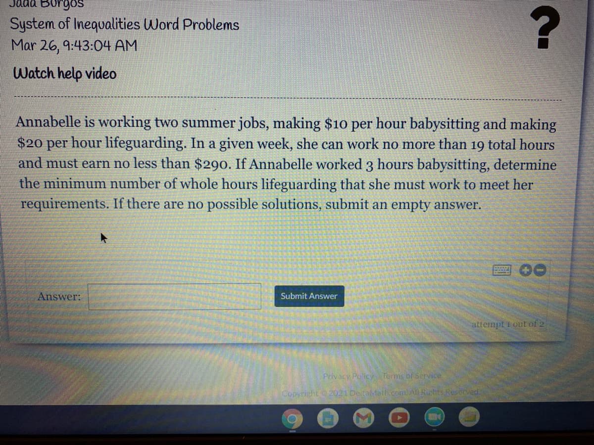 taa Borgos
System of Inequalities Word Problems
Mar 26, 9:43:04 AM
Watch help video
Annabelle is working two summer jobs, making $10 per hour babysitting and making
$20 per hour lifeguarding. In a given week, she can work no more than 19 total hours
and must earn no less than $290. If Annabelle worked 3 hours babysitting, determine
the minimum number of whole hours lifeguarding that she must work to meet her
requirements. If there are no possible solutions, submit an empty answer.
00
Answer:
Submit Answer
attempt 1 out of 2
Privacy Policy Terms of Service
Copyright 2021 DeltaMath.com All Rights Reserved.
