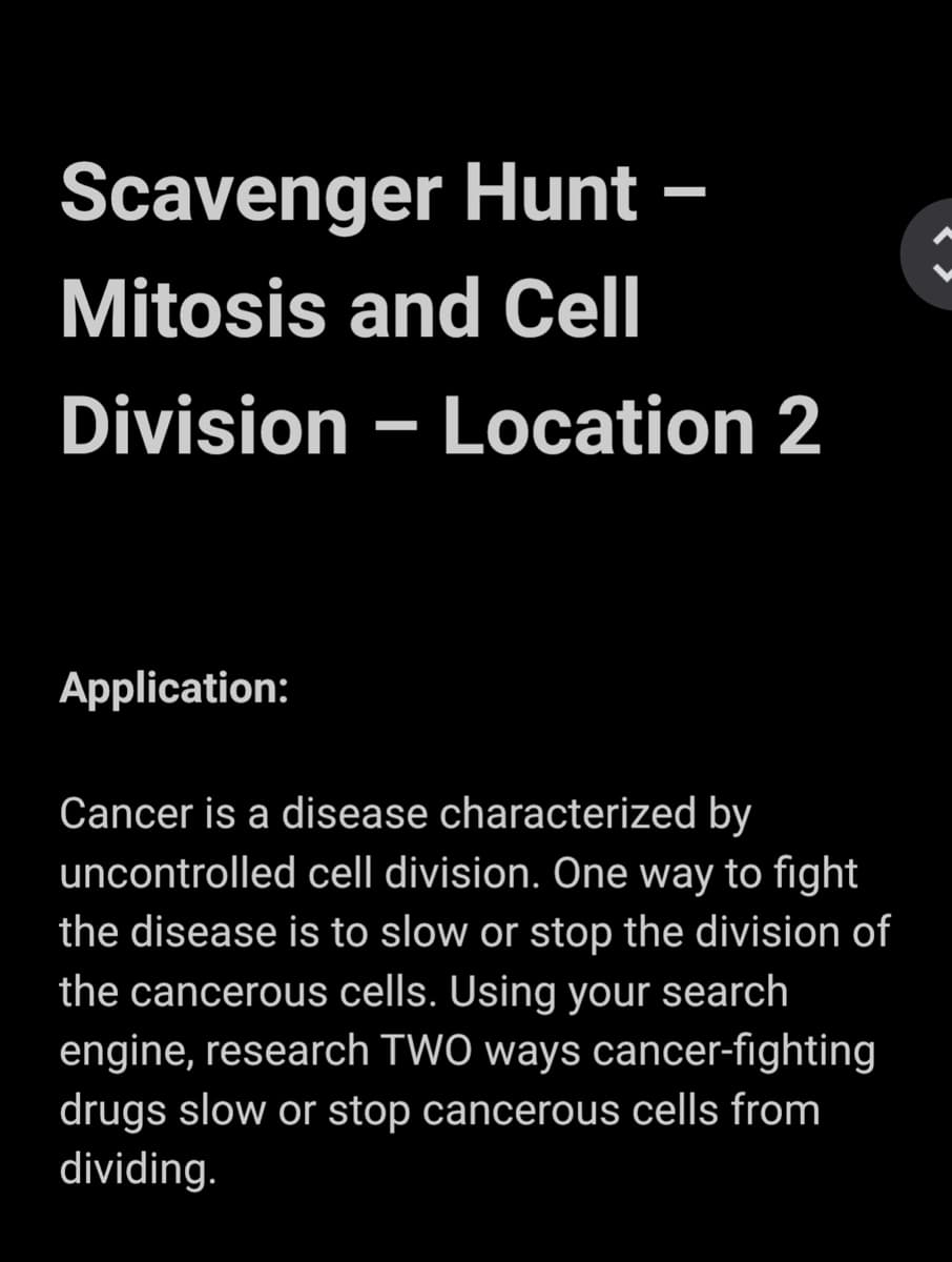 Scavenger Hunt –
Mitosis and Cell
Division – Location 2
Application:
Cancer is a disease characterized by
uncontrolled cell division. One way to fight
the disease is to slow or stop the division of
the cancerous cells. Using your search
engine, research TWO ways cancer-fighting
drugs slow or stop cancerous cells from
dividing.
