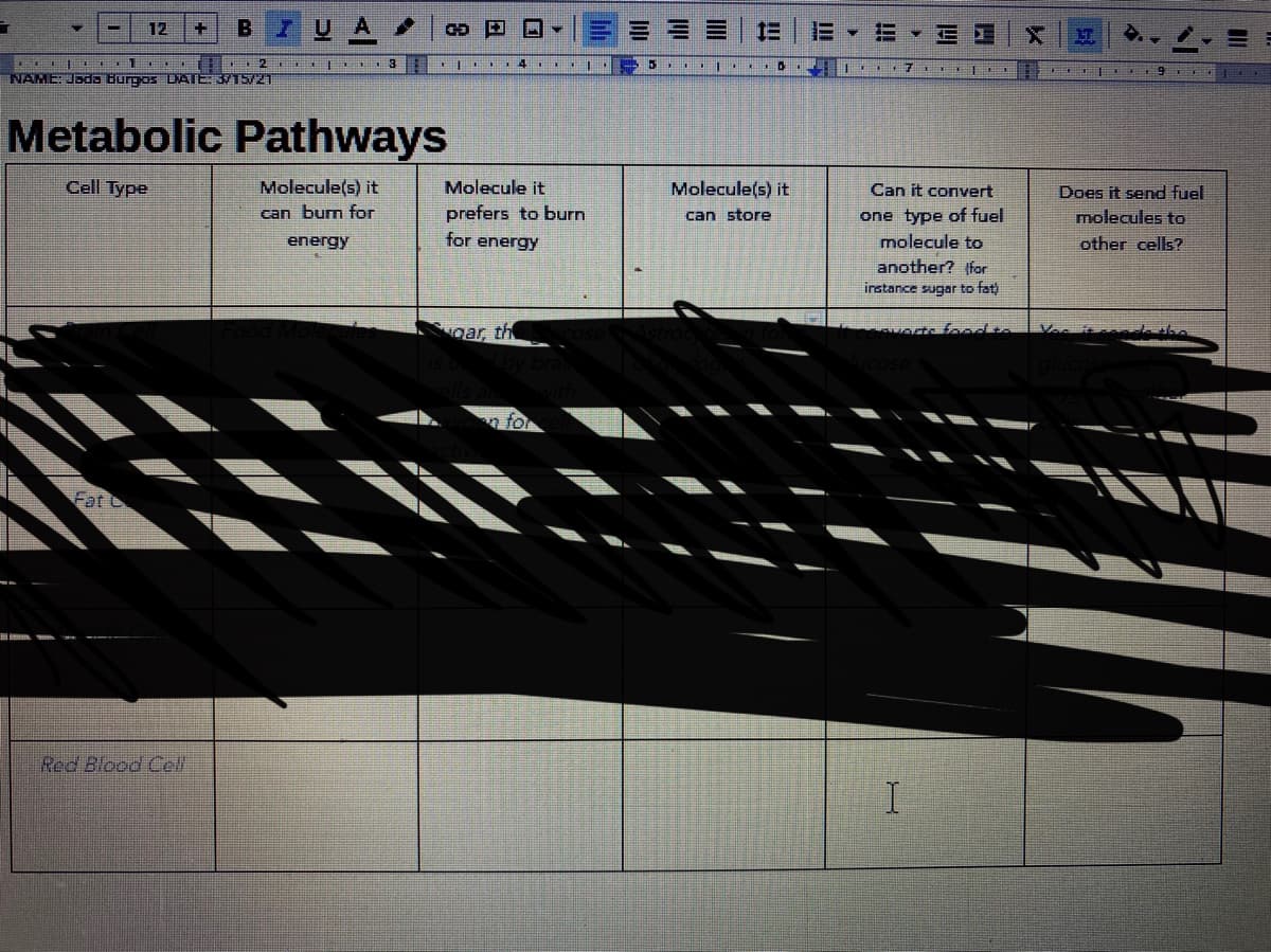 7UA
E E EI
12
三
I|. 4 |
NAME: Jada Burgos DATE: 3/15/21
6
Metabolic Pathways
Cell Type
Molecule(s) it
can burn for
Molecule it
Molecule(s) it
Can it convert
Does it send fuel
prefers to burn
one type of fuel
molecule to
can store
molecules to
energy
for energy
other cells?
another? (for
instance sugar to fat
ear, th
afoodte
n for
Fat
Red Blood Cll
I.
