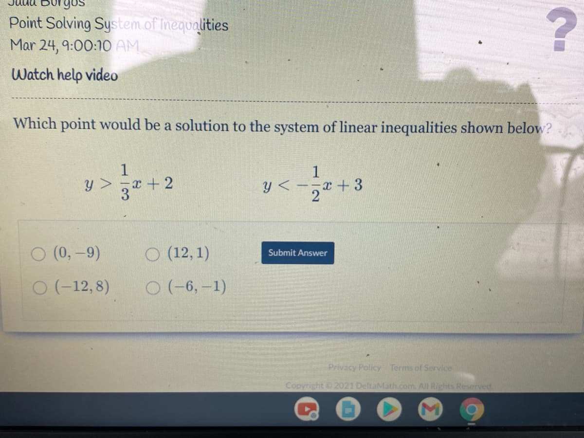 Point Solving System of Inequalities
Mar 24, 9:00:10 AM
Watch help video
Which point would be a solution to the system of linear inequalities shown below?
1
y >
x+2
y <-,*
x+3
O (0, -9)
O (12, 1)
Submit Answer
O (-12, 8)
O (-6, -1)
Privacy Policy Terms of Service
Copyright 2021 DeltaMath.com. All Rights Reserved.
