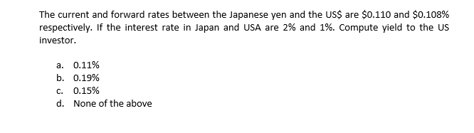 The current and forward rates between the Japanese yen and the US$ are $0.110 and $0.108%
respectively. If the interest rate in Japan and USA are 2% and 1%. Compute yield to the US
investor.
а. 0.11%
b. 0.19%
С.
0.15%
d. None of the above
