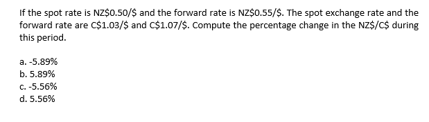 If the spot rate is NZ$0.50/$ and the forward rate is NZ$o.55/$. The spot exchange rate and the
forward rate are C$1.03/$ and C$1.07/$. Compute the percentage change in the NZ$/C$ during
this period.
a. -5.89%
b. 5.89%
C. -5.56%
d. 5.56%
