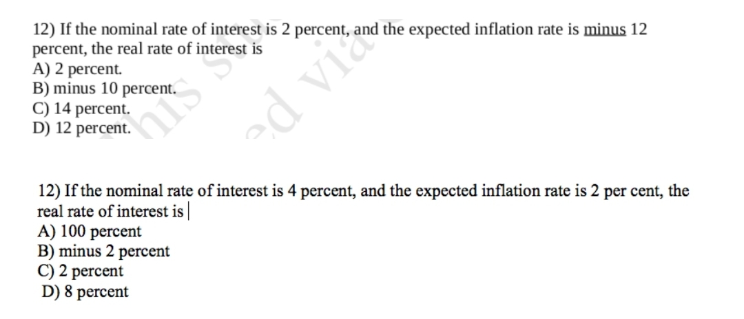 12) If the nominal rate of interest is 2 percent, an
percent, the real rate of interest is
A) 2 percent.
B) minus 10 percent.
C) 14 percent.
D) 12 percent.
his s
ed vi
the expected inflation rate is minus 12
12) If the nominal rate of interest is 4 percent, and the expected inflation rate is 2 per cent, the
real rate of interest is
A) 100 percent
B) minus 2 percent
C) 2 percent
D) 8 percent
