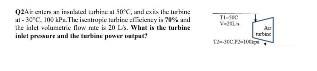 Q2Air enters an insulated turbine at 50°C, and exits the turbine
at - 30°C, 100 kPa.The isentropic turbine efficiency is 70% and
T1=50C
V=20L/s
the inlet volumetric flow rate is 20 L/s. What is the turbine
Air
turbine
inlet pressure and the turbine power output?
T2=-30C.P2=100kpa
