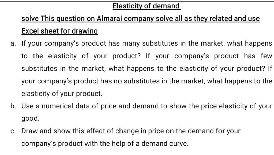 Elasticity of demand
solve This question on Almarai company solve all as they related and use
Excel sheet for drawing
a. If your company's product has many substitutes in the market, what happens
to the elasticity of your product? If your company's product has few
substitutes in the market, what happens to the elasticity of your product? If
your company's product has no substitutes in the market, what happens to the
elasticity of your product.
b. Use a numerical data of price and demand to show the price elasticity of your
good.
c. Draw and show this effect of change in price on the demand for your
company's product with the help of a demand curve.
