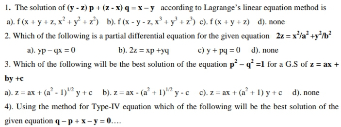 1. The solution of (y - z) p + (z - x) q = x-y according to Lagrange's linear equation method is
a). f (x + y + z, x² + y² + z³) b). f (x - y - z, x' + y° + z) c). f (x + y + z) d). none
2. Which of the following is a partial differential equation for the given equation 2z = x'/a° +y°/b²
a). yp – qx = 0
b). 2z = xp +yq
c) y + pq = 0 d). none
3. Which of the following will be the best solution of the equation p² – q° =1 for a G.S of z = ax +
by +c
a). z = ax + (a? - 1)"2 y + c b). z = ax - (a² + 1)"² y - c c). z = ax + (a² + 1) y + c d). none
4). Using the method for Type-IV equation which of the following will be the best solution of the
given equation q -p+x-y = 0....
