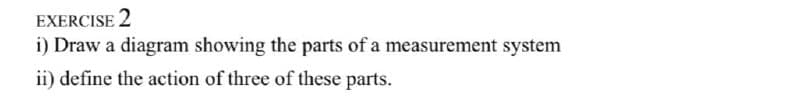 EXERCISE 2
i) Draw a diagram showing the parts of a measurement system
ii) define the action of three of these parts.
