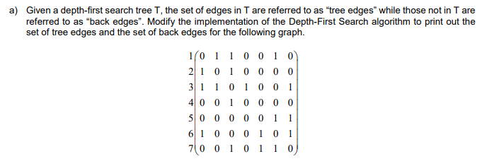 a) Given a depth-first search tree T, the set of edges in T are referred to as "tree edges" while those not in T are
referred to as "back edges". Modify the implementation of the Depth-First Search algorithm to print out the
set of tree edges and the set of back edges for the following graph.
1(0 1 1 0 0 1 0)
210 100 0 0
31 10 10 1
4 0 0
1
0 0 0 0
50 0 0 00
1
1
1 0 1
70 0 1 0 1 1 0
6 1 0
0 0
