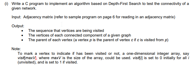 (i) Write a C program to implement an algorithm based on Depth-First Search to test the connectivity of a
given network.
Input: Adjacency matrix (refer to sample program on page 6 for reading in an adjacency matrix)
Output:
The sequence that vertices are being visited
The vertices of each connected component of a given graph
The parent of each vertex (a vertex p is the parent of vertex c if c is visited from p)
Note:
To mark a vertex to indicate if has been visited or not, a one-dimensional integer array, say
visit[maxV], where maxV is the size of the array, could be used. visit[i] is set to 0 initially for all i
(unvisited), and is set to 1 if visited.
