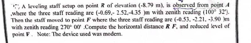 A leveling staff setup on point R of elevation (-8.79 m), is observed from point A
,where the three staff reading are (-0.69,- 2.52,-4.35 )m with zenith reading (100° 32').
Then the staff moved to point F where the three staff reading are (-0.53, -2.21, -3.90 )m
with zenith reading 270° 00' .Compute the horizontal distance R F, and reduced level of
point F. Note: The device used was modern.