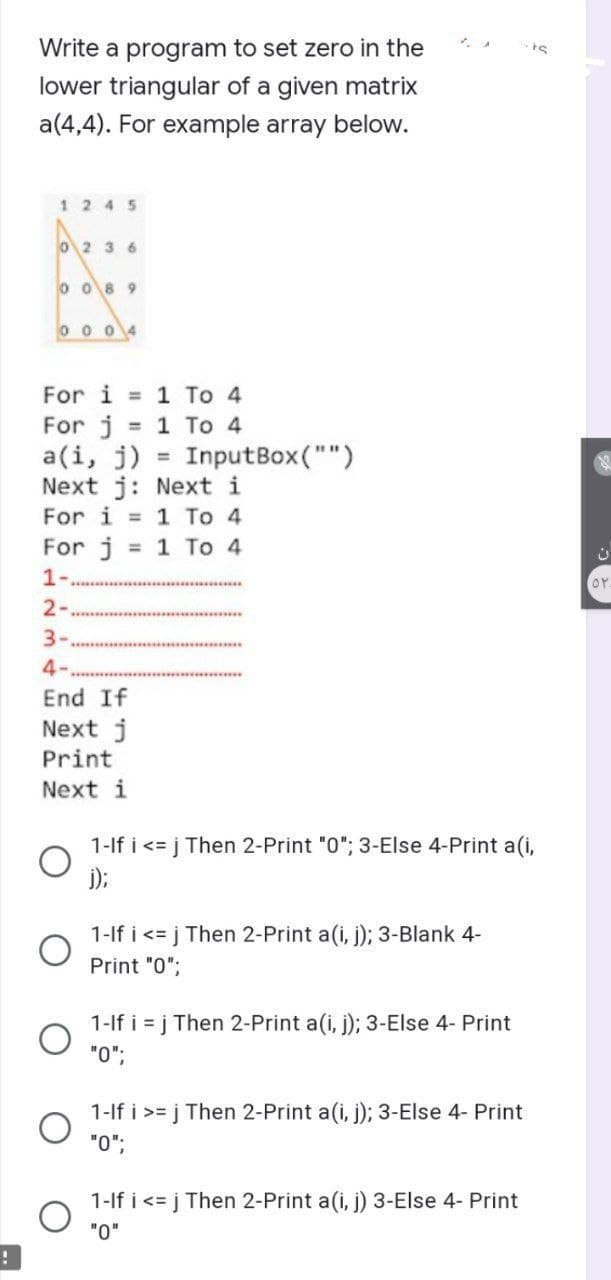 !
Write a program to set zero in the
lower triangular of a given matrix
a(4,4). For example array below.
1245
0236
0089
0004
For i = 1 To 4
For j = 1 To 4
=
a(i, j)
Next j: Next i
For i = 1 To 4
For j = 1 To 4
1-
2-
3-
4-
End If
Next j
Print
Next i
InputBox("")
1-If i <= j Then 2-Print "0"; 3-Else 4-Print a(i,
j);
1-If i <= j Then 2-Print a(i, j); 3-Blank 4-
Print "0";
1-If i=j Then 2-Print a(i, j); 3-Else 4- Print
"0";
-ts
1-If i >= j Then 2-Print a(i, j); 3-Else 4- Print
"0";
1-If i <= j Then 2-Print a(i, j) 3-Else 4- Print
"0"
OP