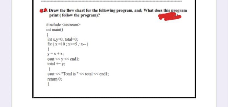 O2. Draw the flow chart for the following program, and; What does this program
print ( follow the program)?
#include <iostream>
int main()
int x.y-0, total-0;
for ( x -10;x-5, x--)
y-x+x;
Cout <<y << end1;
total +- y;
Cout << "Total is"<« total << endl;
return 0;
