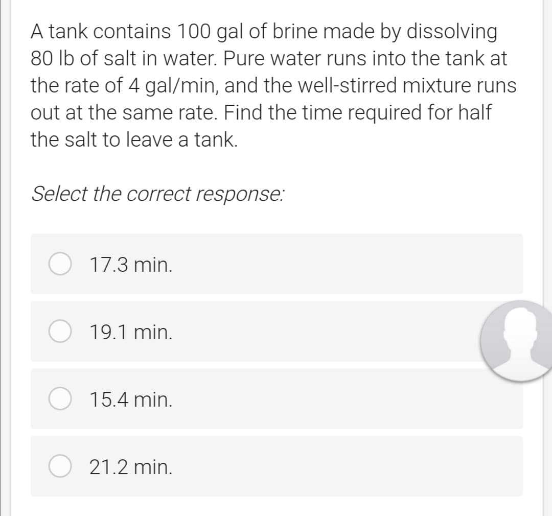 A tank contains 100 gal of brine made by dissolving
80 lb of salt in water. Pure water runs into the tank at
the rate of 4 gal/min, and the well-stirred mixture runs
out at the same rate. Find the time required for half
the salt to leave a tank.
Select the correct response:
17.3 min.
19.1 min.
15.4 min.
21.2 min.
