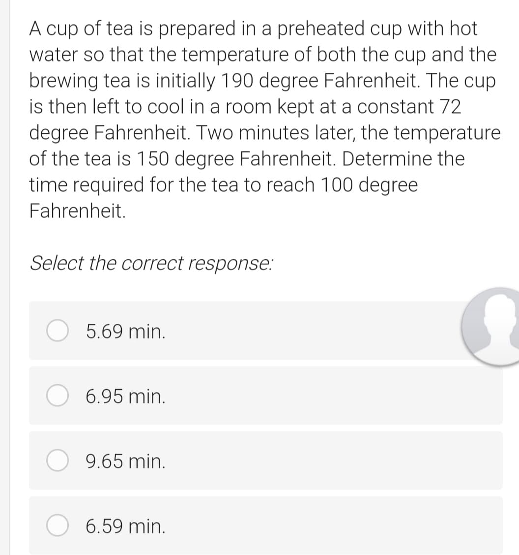 A cup of tea is prepared in a preheated cup with hot
water so that the temperature of both the cup and the
brewing tea is initially 190 degree Fahrenheit. The cup
is then left to cool in a room kept at a constant 72
degree Fahrenheit. Two minutes later, the temperature
of the tea is 150 degree Fahrenheit. Determine the
time required for the tea to reach 100 degree
Fahrenheit.
Select the correct response:
5.69 min.
6.95 min.
9.65 min.
6.59 min.
