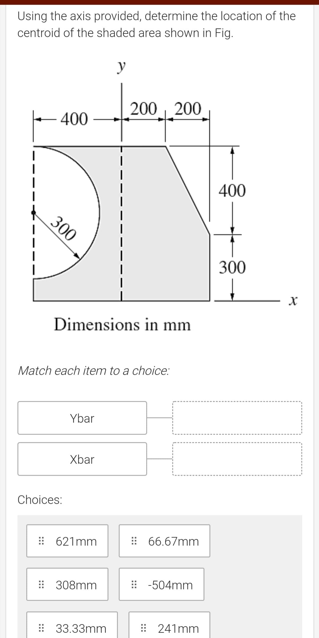 Using the axis provided, determine the location of the
centroid of the shaded area shown in Fig.
y
200 200
400
400
300
300
Dimensions in mm
Match each item to a choice:
Ybar
Xbar
Choices:
: 621mm
: 66.67mm
: 308mm
-504mm
: 33.33mm
: 241mm
