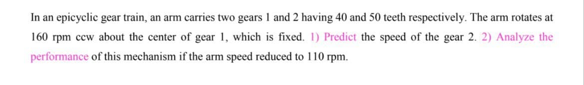 In an epicyclic gear train, an arm carries two gears 1 and 2 having 40 and 50 teeth respectively. The arm rotates at
160 rpm ccw about the center of gear 1, which is fixed. 1) Predict the speed of the gear 2. 2) Analyze the
performance of this mechanism if the arm speed reduced to 110 rpm.
