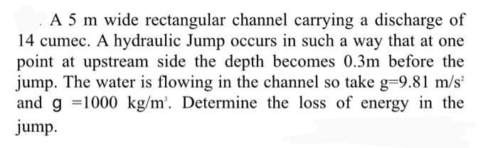 A 5 m wide rectangular channel carrying a discharge of
14 cumec. A hydraulic Jump occurs in such a way that at one
point at upstream side the depth becomes 0.3m before the
jump. The water is flowing in the channel so take g=9.81 m/s
and g =1000 kg/m'. Determine the loss of energy in the
jump.
