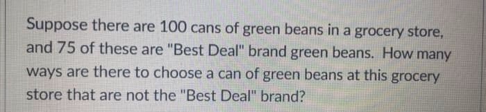 Suppose there are 100 cans of green beans in a grocery store,
and 75 of these are "Best Deal" brand green beans. How many
ways are there to choose a can of green beans at this grocery
store that are not the "Best Deal" brand?

