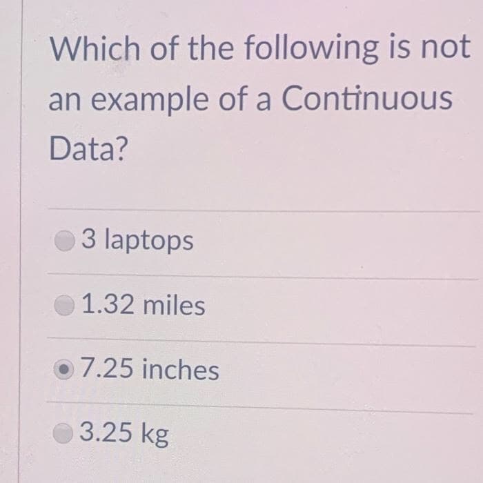 Which of the following is not
an example of a Continuous
Data?
3 laptops
1.32 miles
o7.25 inches
3.25 kg
