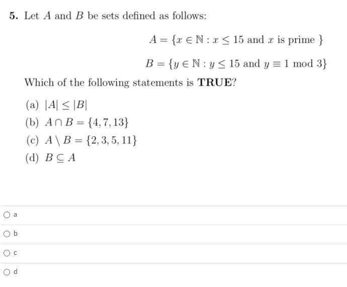 5. Let A and B be sets defined as follows:
A = {x €N : x < 15 and x is prime }
B = {y € N : y < 15 and y = 1 mod 3}
Which of the following statements is TRUE?
(a) |A| < |B|
(b) An B= {4, 7, 13}
(c) A\B = {2,3, 5, 11}
(d) В С А
O a
