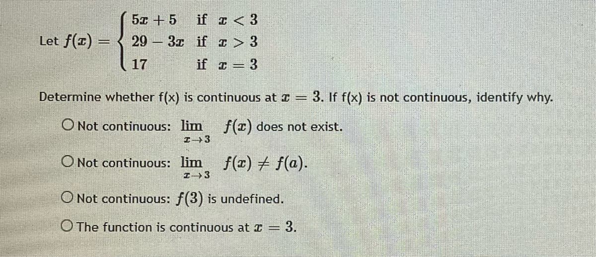 5x + 5
if z < 3
Let f(1) = { 29 3x if z > 3
17
if = 3
Determine whether f(x) is continuous at I =
3. If f(x) is not continuous, identify why.
O Not continuous: lim f(x) does not exist.
I3
O Not continuous: lim
f(x) + f(a).
O Not continuous: f(3) is undefined.
O The function is continuous at =
= 3.
