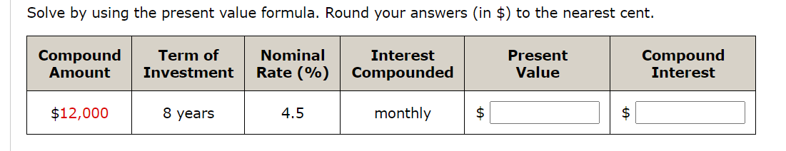 Solve by using the present value formula. Round your answers (in $) to the nearest cent.
Compound
Amount
Nominal
Rate (%)
Term of
Compound
Interest
Interest
Present
Investment
Compounded
Value
$12,000
8 years
4.5
monthly
2$
$
