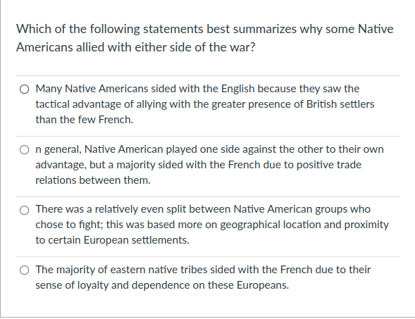Which of the following statements best summarizes why some Native
Americans allied with either side of the war?
O Many Native Americans sided with the English because they saw the
tactical advantage of allying with the greater presence of British settlers
than the few French.
n general, Native American played one side against the other to their own
advantage, but a majority sided with the French due to positive trade
relations between them.
There was a relatively even split between Native American groups who
chose to fight; this was based more on geographical location and proximity
to certain European settlements.
O The majority of eastern native tribes sided with the French due to their
sense of loyalty and dependence on these Europeans.
