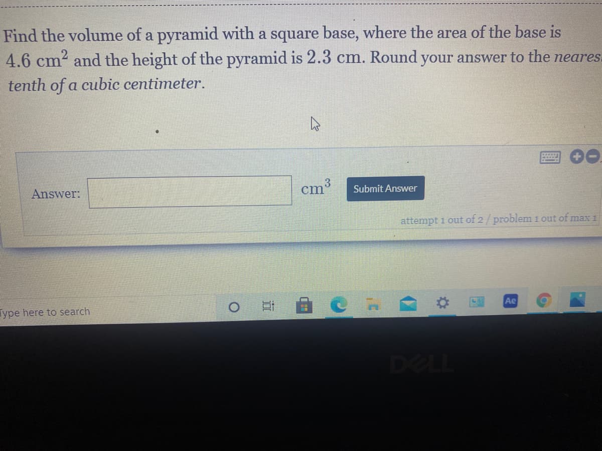 Find the volume of a pyramid with a square base, where the area of the base is
4.6 cm2 and the height of the pyramid is 2.3 cm. Round your answer to the neares.
tenth of a cubic centimeter.
3
cm
Submit Answer
Answer:
attempt 1 out of 2/problem 1 out of max 1
Ae
Type here to search
DELL
(7
