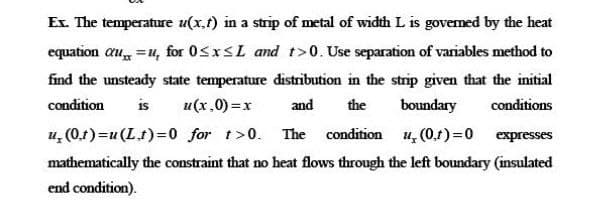 Ex. The temperature u(x,t) in a strip of metal of width L is govemed by the heat
equation au =u, for 05XSL and t>0. Use separation of variables method to
find the unsteady state temperature distribution in the strip given that the initial
condition
is
u(x,0) =x
and
the
boundary
conditions
u, (0.1) =u (Lt)=0 for t>0.
The condition u, (0,t)=0 expresses
mathematically the constraint that no heat flows through the left boundary (insulated
end condition).
