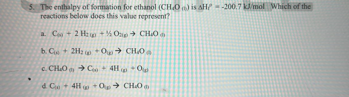 5. The enthalpy of formation for ethanol (CHẠO (1) is AHº = -200.7 kJ/mol Which of the
reactions below does this value represent?
a. C(s) + 2 H2 (g) + ½ O2(g) → CHẠO (1)
b. C(s) + 2H2 (g) +Og) → CH4O ()
c. CH4O (1) → C(s) + 4H (g) + O(g)
d. C(s) + 4H (g) + O(g) → CH4O (1)
