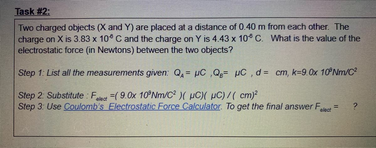 Task #2:
Two charged objects (X and Y) are placed at a distance of 0.40 m from each other. The
charge on X is 3.83 x 10* C and the charge on Y is 4.43 x 10° C. What is the value of the
electrostatic force (in Newtons) between the two objects?
Step 1. List all the measurements given: Q,- pC ,Q- µC , d= cm, k=9.0x 10°Nm/C
Step 2: Substitute : F
Step 3 Use Coulomb's Electrostatic Force Calculator. To get the final answer F
=( 9.0x 10°NM/C²)( µC)( µC) 7 ( cm)
elect
elect
