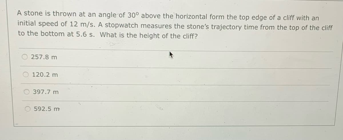 A stone is thrown at an angle of 30° above the horizontal form the top edge of a cliff with an
initial speed of 12 m/s. A stopwatch measures the stone's trajectory time from the top of the cliff
to the bottom at 5.6 s. What is the height of the cliff?
257.8 m
120.2 m
397.7 m
592.5 m
