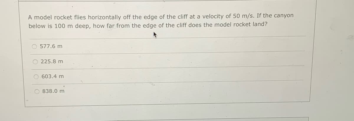 A model rocket flies horizontally off the edge of the cliff at a velocity of 50 m/s. If the canyon
below is 100 m deep, how far from the edge of the cliff does the model rocket land?
O 577.6 m
225.8 m
O 603.4 m
O 838.0 m
