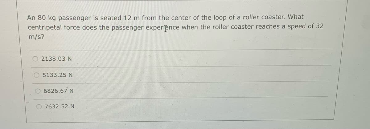 An 80 kg passenger is seated 12 m from the center of the loop of a roller coaster. What
centripetal force does the passenger experience when the roller coaster reaches a speed of 32
m/s?
2138.03 N
O 5133.25 N
6826.67 N
O 7632.52 N
