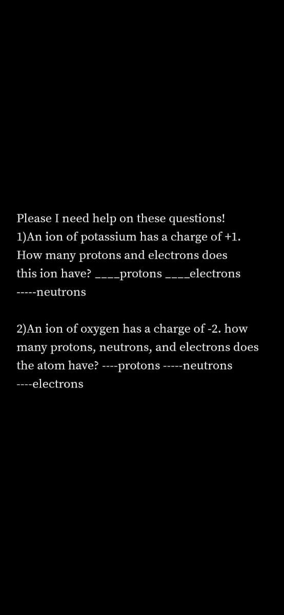 Please I need help on these questions!
1)An ion of potassium has a charge of +1.
How many protons and electrons does
this ion have?
---protons ____electrons
-----neutrons
2)An ion of oxygen has a charge of -2. how
many protons, neutrons, and electrons does
the atom have? ----protons -----neutrons
----electrons
