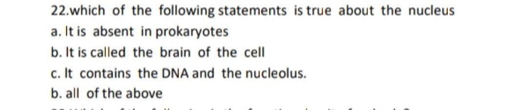 22.which of the following statements is true about the nucleus
a. It is absent in prokaryotes
b. It is called the brain of the cell
c. It contains the DNA and the nucleolus.
b. all of the above
