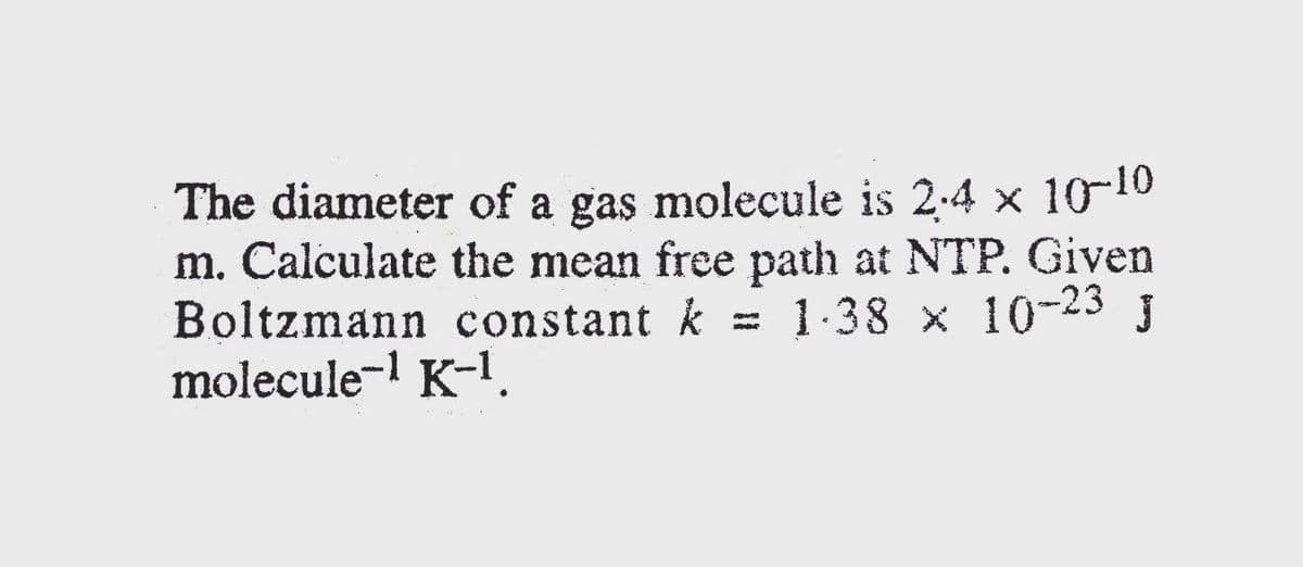 The diameter of a gas molecule is 2-4 x 10-10
m. Calculate the mean free path at NTP. Given
Boltzmann constant k = 1-38 x 10-23 J
molecule-l K-1.
