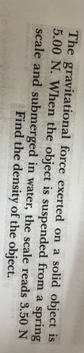The gravitational force exerted on a solid object is
5.00 N. When the object is suspended from a spring
scale and submerged in water, the scale reads 3.50 N
Find the density of the object.

