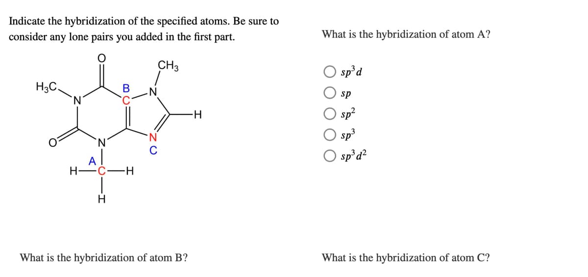 Indicate the hybridization of the specified atoms. Be sure to
consider any lone pairs you added in the first part.
What is the hybridization of atom A?
CH3
O sp'd
H3C,
sp
H-
sp?
sp3
N.
sp°d?
A
H -C-
-H-
H
What is the hybridization of atom B?
What is the hybridization of atom C?
B.
