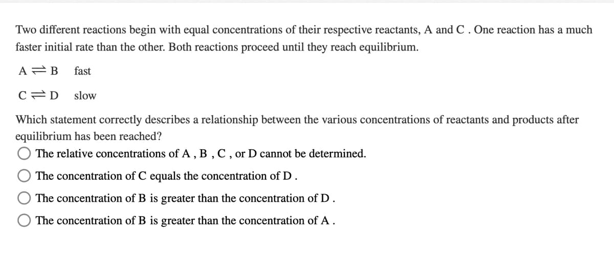 Two different reactions begin with equal concentrations of their respective reactants, A and C . One reaction has a much
faster initial rate than the other. Both reactions proceed until they reach equilibrium.
A B
fast
slow
Which statement correctly describes a relationship between the various concentrations of reactants and products after
equilibrium has been reached?
The relative concentrations of A , B , C, or D cannot be determined.
The concentration of C equals the concentration of D.
The concentration of B is greater than the concentration of D.
The concentration of B is greater than the concentration of A.
