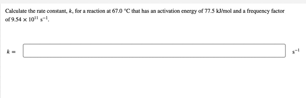 Calculate the rate constant, k, for a reaction at 67.0 °C that has an activation energy of 77.5 kJ/mol and a frequency factor
of 9.54 x 1011 s-1.
k =
